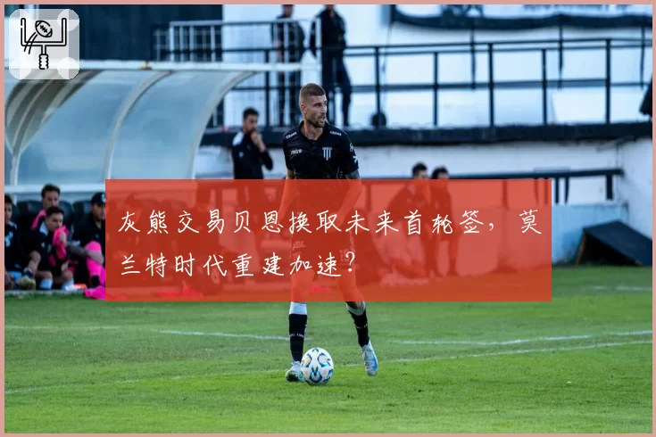 灰熊交易贝恩换取未来首轮签，莫兰特时代重建加速？