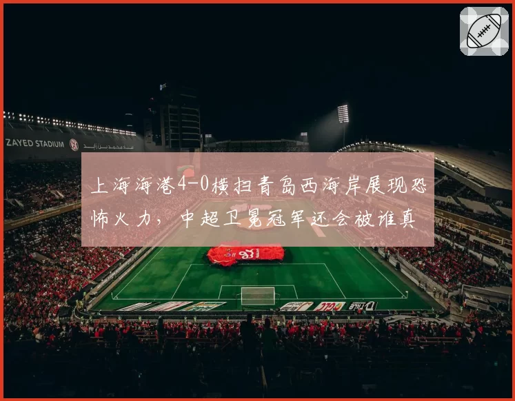 上海海港4-0横扫青岛西海岸展现恐怖火力,中超卫冕冠军还会被谁真正逼入绝境?