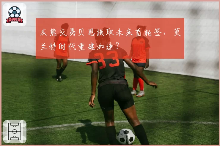 灰熊交易贝恩换取未来首轮签,莫兰特时代重建加速?