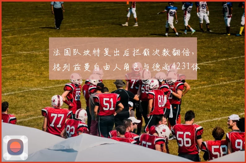 法国队坎特复出后拦截次数翻倍，格列兹曼自由人角色与德尚4231体系摩擦加剧