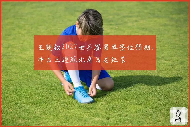 王楚钦2027世乒赛男单签位预测,冲击三连冠比肩马龙纪录