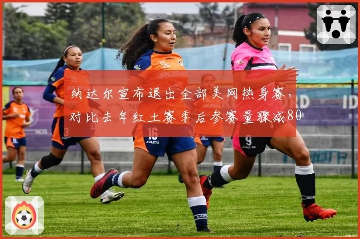 纳达尔宣布退出全部美网热身赛,对比去年红土赛季后参赛量骤减80%