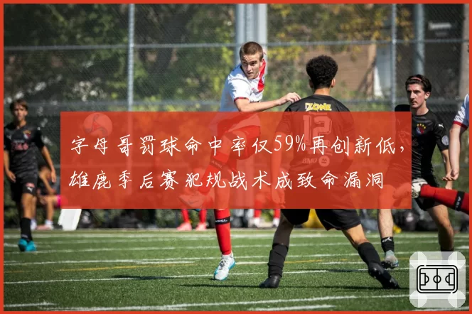字母哥罚球命中率仅59%再创新低，雄鹿季后赛犯规战术成致命漏洞