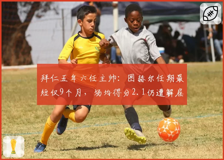 拜仁五年六任主帅：图赫尔任期最短仅9个月，场均得分2.1仍遭解雇