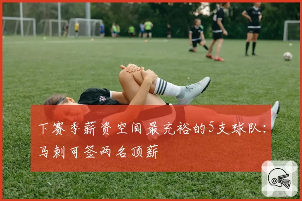 下赛季薪资空间最充裕的5支球队：马刺可签两名顶薪