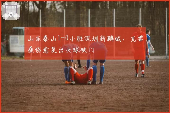 山东泰山1-0小胜深圳新鹏城，克雷桑伤愈复出头球破门