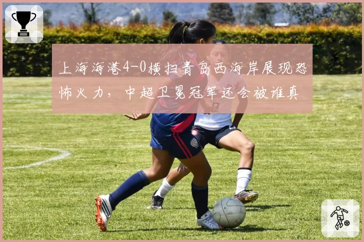 上海海港4-0横扫青岛西海岸展现恐怖火力，中超卫冕冠军还会被谁真正逼入绝境？