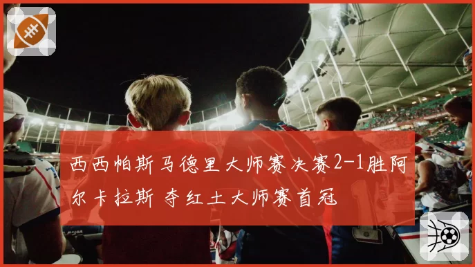 西西帕斯马德里大师赛决赛2-1胜阿尔卡拉斯 夺红土大师赛首冠
