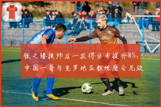 张之臻换帅后一发得分率提升8%,中国一哥与克罗地亚教练磨合见效