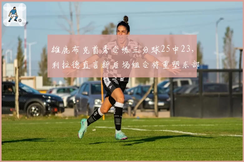 雄鹿布克首秀合练三分球25中23，利拉德直言新后场组合将重塑东部格局__br_
