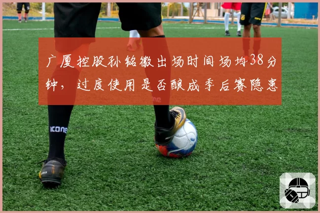广厦控股孙铭徽出场时间场均38分钟，过度使用是否酿成季后赛隐患？