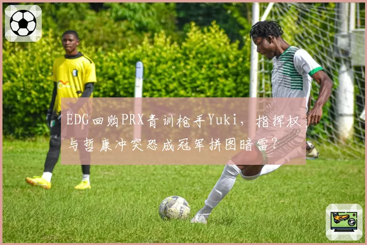 EDG回购PRX青训枪手Yuki，指挥权与哲康冲突恐成冠军拼图暗雷？