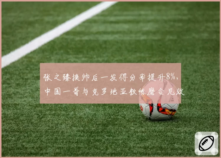 张之臻换帅后一发得分率提升8%,中国一哥与克罗地亚教练磨合见效