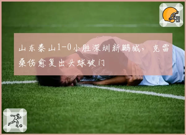山东泰山1-0小胜深圳新鹏城，克雷桑伤愈复出头球破门