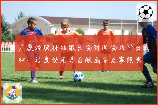 广厦控股孙铭徽出场时间场均38分钟，过度使用是否酿成季后赛隐患？