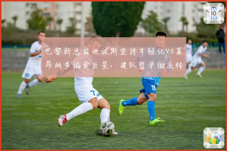 巴黎新总监坎波斯坚持年轻化vs莱昂纳多偏爱巨星,建队哲学彻底转向
