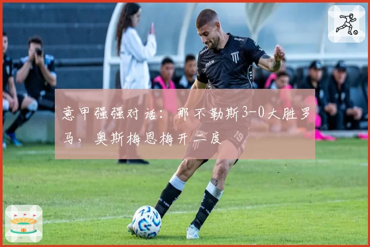 意甲强强对话：那不勒斯3-0大胜罗马，奥斯梅恩梅开二度